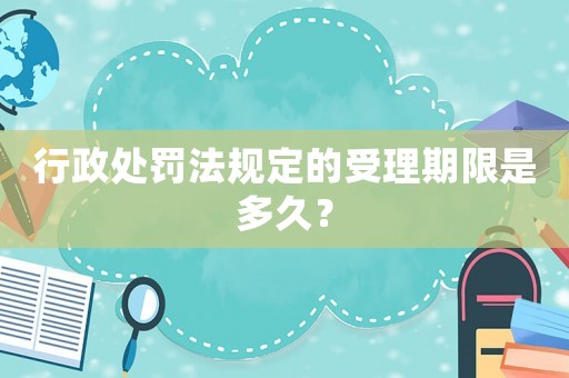行政處罰法規定的受理期限是多久？