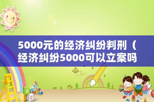 5000元的經(jīng)濟(jì)糾紛判刑（經(jīng)濟(jì)糾紛5000可以立案嗎 訴訟費多少錢）