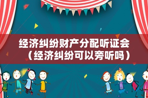 經濟糾紛財產分配聽證會（經濟糾紛可以旁聽嗎）