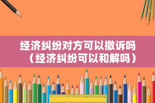 經(jīng)濟(jì)糾紛對(duì)方可以撤訴嗎（經(jīng)濟(jì)糾紛可以和解嗎）