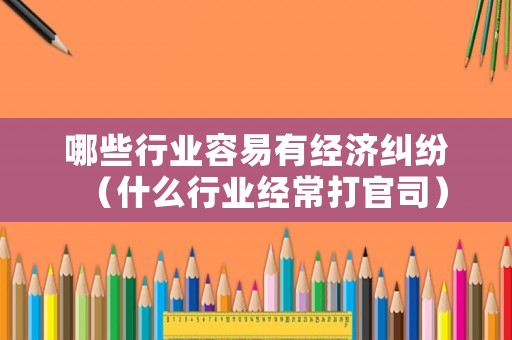 哪些行業容易有經濟糾紛（什么行業經常打官司）