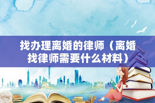 找辦理離婚的律師（離婚找律師需要什么材料）