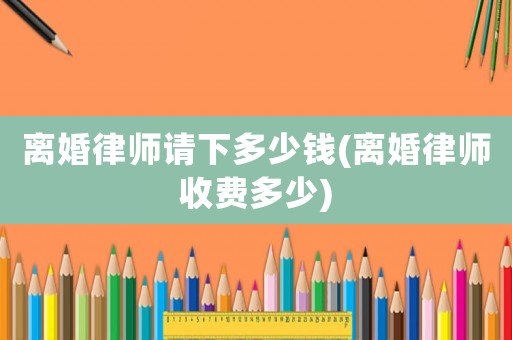 離婚律師請下多少錢(離婚律師收費多少)