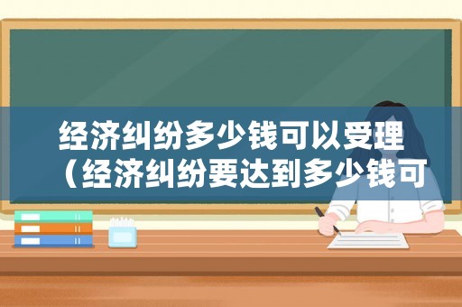 經濟糾紛多少錢可以受理（經濟糾紛要達到多少錢可以起訴）