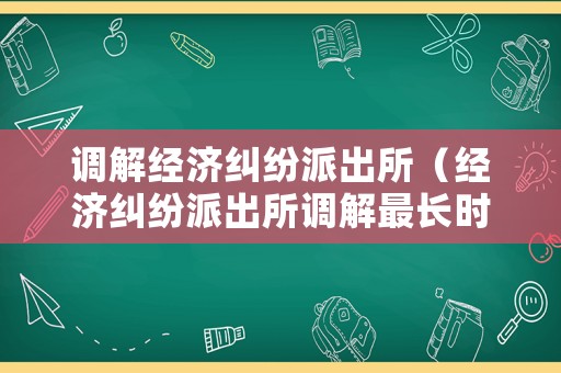 調解經濟糾紛派出所（經濟糾紛派出所調解最長時間）