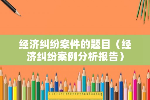 經濟糾紛案件的題目（經濟糾紛案例分析報告）
