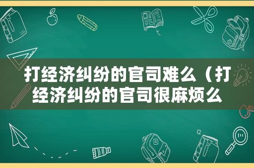 打經濟糾紛的官司難么（打經濟糾紛的官司很麻煩么）