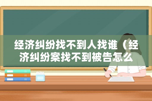 經(jīng)濟(jì)糾紛找不到人找誰（經(jīng)濟(jì)糾紛案找不到被告怎么辦）