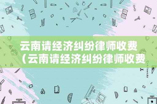 云南請(qǐng)經(jīng)濟(jì)糾紛律師收費(fèi)（云南請(qǐng)經(jīng)濟(jì)糾紛律師收費(fèi)嗎）