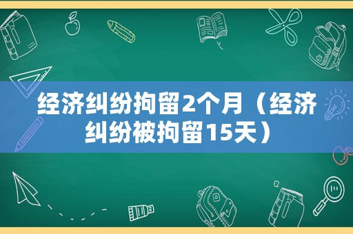 經(jīng)濟(jì)糾紛拘留2個(gè)月（經(jīng)濟(jì)糾紛被拘留15天）