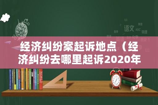 經濟糾紛案起訴地點（經濟糾紛去哪里起訴2020年）