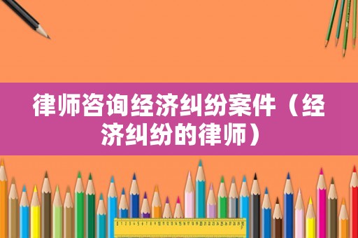 律師咨詢經濟糾紛案件（經濟糾紛的律師）