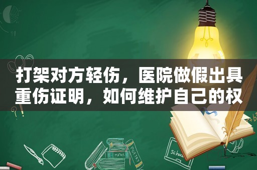 打架對方輕傷，醫院做假出具重傷證明，如何維護自己的權益？