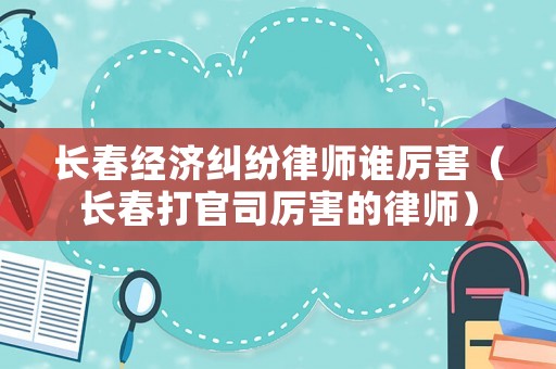 長春經濟糾紛律師誰厲害（長春打官司厲害的律師）