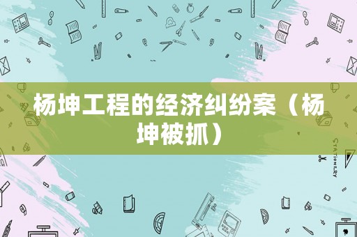 楊坤工程的經濟糾紛案（楊坤被抓）