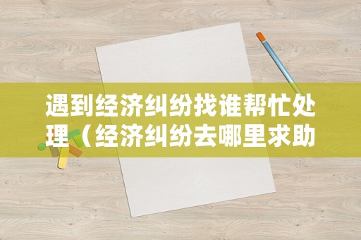 遇到經(jīng)濟糾紛找誰幫忙處理（經(jīng)濟糾紛去哪里求助）