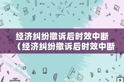 經(jīng)濟糾紛撤訴后時效中斷（經(jīng)濟糾紛撤訴后時效中斷多久）