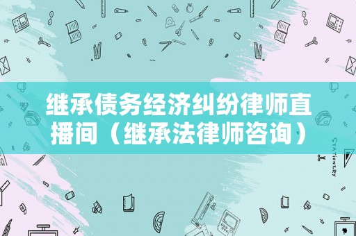 繼承債務經濟糾紛律師直播間（繼承法律師咨詢）