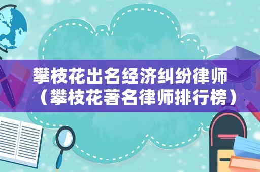 攀枝花出名經濟糾紛律師（攀枝花著名律師排行榜）