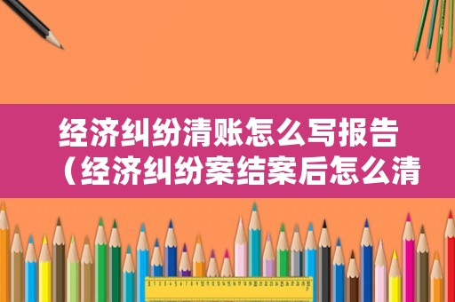 經(jīng)濟(jì)糾紛清賬怎么寫報(bào)告（經(jīng)濟(jì)糾紛案結(jié)案后怎么清除記錄）