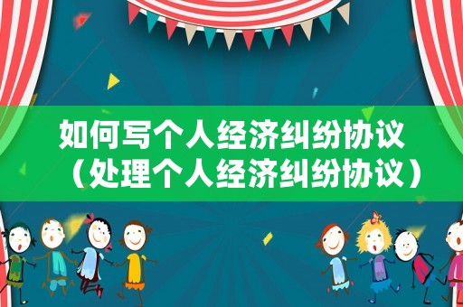 如何寫個人經濟糾紛協議（處理個人經濟糾紛協議）
