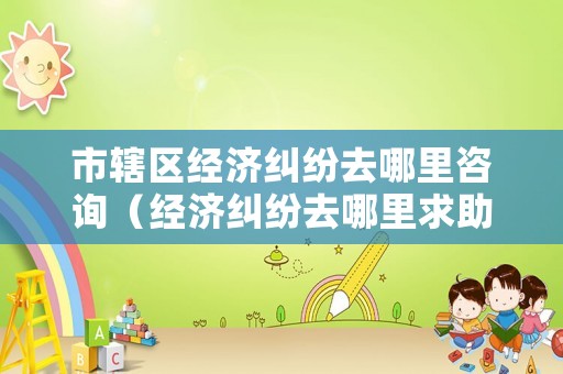 市轄區(qū)經(jīng)濟糾紛去哪里咨詢（經(jīng)濟糾紛去哪里求助）