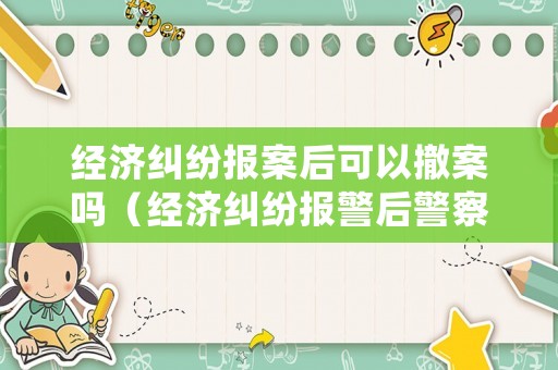 經(jīng)濟(jì)糾紛報(bào)案后可以撤案嗎（經(jīng)濟(jì)糾紛報(bào)警后警察怎么處理）