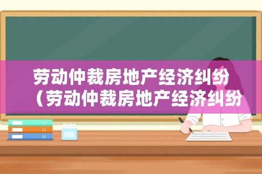 勞動仲裁房地產(chǎn)經(jīng)濟糾紛（勞動仲裁房地產(chǎn)經(jīng)濟糾紛案例）
