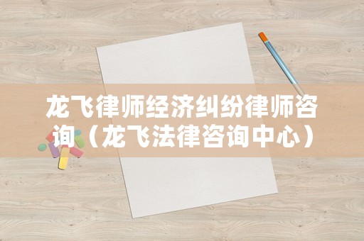 龍飛律師經濟糾紛律師咨詢（龍飛法律咨詢中心）