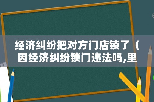 經(jīng)濟糾紛把對方門店鎖了（因經(jīng)濟糾紛鎖門違法嗎,里面沒有人）