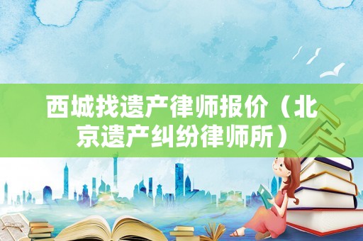 西城找遺產(chǎn)律師報(bào)價(jià)（北京遺產(chǎn)糾紛律師所）