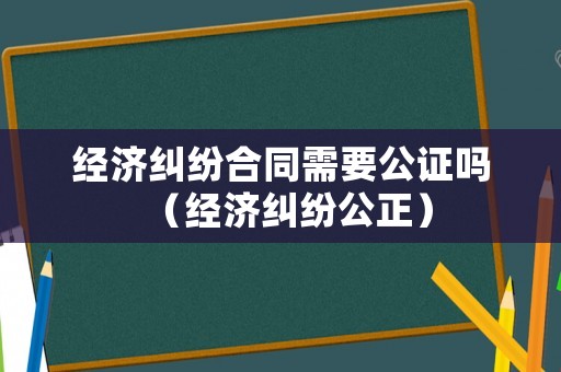經(jīng)濟(jì)糾紛合同需要公證嗎（經(jīng)濟(jì)糾紛公正）