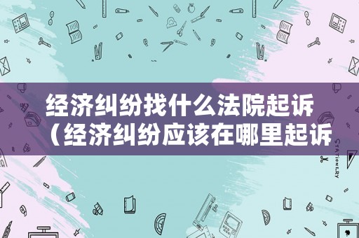 經濟糾紛找什么法院起訴（經濟糾紛應該在哪里起訴）
