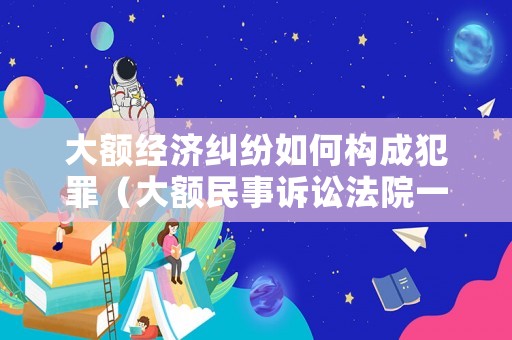 大額經(jīng)濟糾紛如何構(gòu)成犯罪（大額民事訴訟法院一般怎么判）