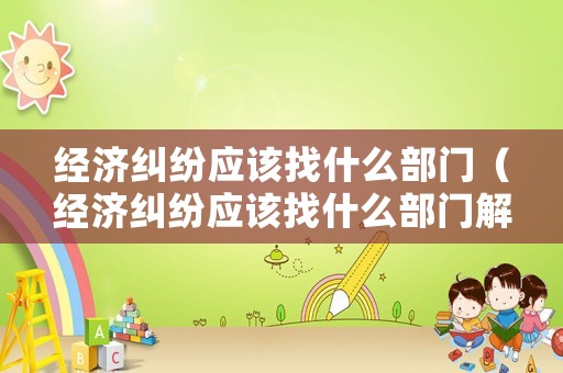 經(jīng)濟(jì)糾紛應(yīng)該找什么部門（經(jīng)濟(jì)糾紛應(yīng)該找什么部門解決）