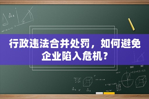 行政違法合并處罰，如何避免企業陷入危機？