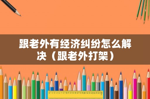 跟老外有經濟糾紛怎么解決（跟老外打架）