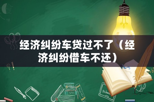 經濟糾紛車貸過不了（經濟糾紛借車不還）