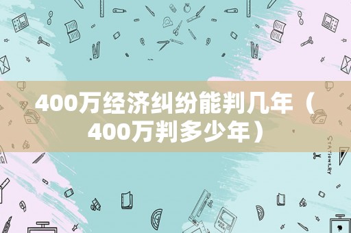 400萬經(jīng)濟(jì)糾紛能判幾年（400萬判多少年）