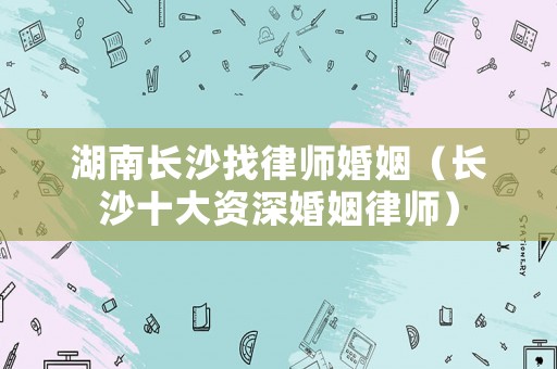 湖南長沙找律師婚姻（長沙十大資深婚姻律師）