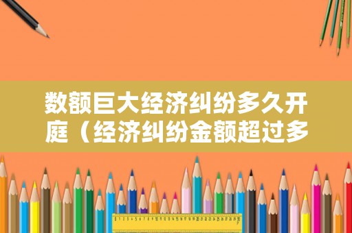 數額巨大經濟糾紛多久開庭（經濟糾紛金額超過多少可以立案）
