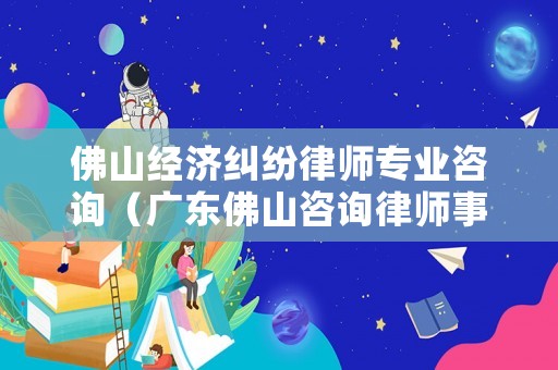佛山經濟糾紛律師專業咨詢（廣東佛山咨詢律師事務所在什么地方）