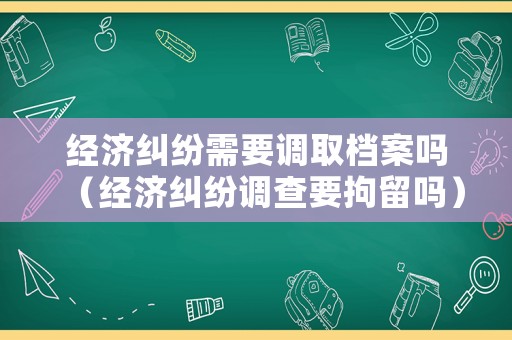 經濟糾紛需要調取檔案嗎（經濟糾紛調查要拘留嗎）