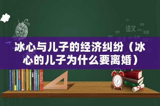 冰心與兒子的經濟糾紛（冰心的兒子為什么要離婚）