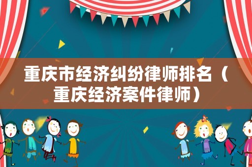 重慶市經濟糾紛律師排名（重慶經濟案件律師）