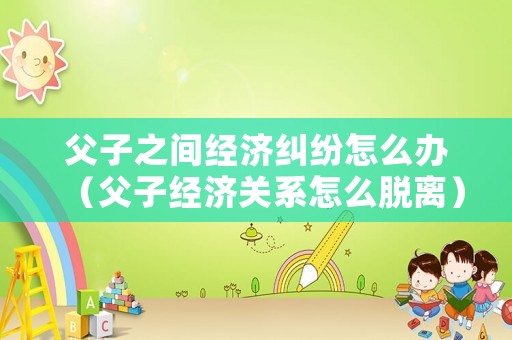 父子之間經濟糾紛怎么辦（父子經濟關系怎么脫離）