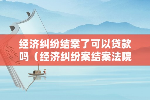 經濟糾紛結案了可以貸款嗎（經濟糾紛案結案法院多久劃賬）