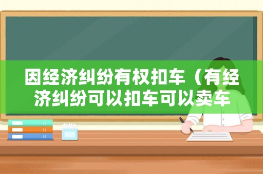 因經(jīng)濟(jì)糾紛有權(quán)扣車（有經(jīng)濟(jì)糾紛可以扣車可以賣車嗎）