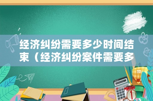 經(jīng)濟糾紛需要多少時間結(jié)束（經(jīng)濟糾紛案件需要多久才能解決）