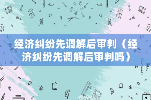 經濟糾紛先調解后審判（經濟糾紛先調解后審判嗎）